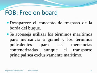  Desaparece el concepto de traspaso de la
borda del buque.
 Se aconseja utilizar los términos marítimos
para mercancía a granel y los términos
polivalentes para las mercancías
contenerizadas aunque el transporte
principal sea exclusivamente marítimo.
FOB: Free on board
Sara SacristánNegociación Internacional 22
 