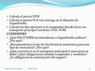  Calcula el precio EXW
 Calcula el precio FCA con entrega en el almacén de
Zapatilandia
 Calcula las dos opciones si el comprador decide hacer un
transporte principal marítimo (FAS, FOB)
CUESTIONES
 ¿Qué INCOTERM recomendarías a Zapatilandia utilizar?
¿Por qué?
 ¿Recomendarías el uso de los términos marítimos para este
tipo de mercancía? ¿Por qué?
 ¿Qué ocurriría si en el transporte principal la mercancía se
daña? ¿Qué obligaciones tendrán comprador y vendedor?
¿Es obligatoria la contratación del seguro?
Sara SacristánNegociación Internacional 25
 