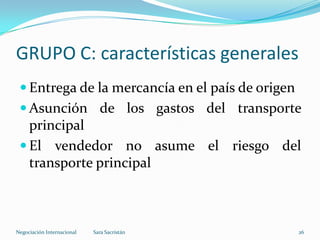 GRUPO C: características generales
 Entrega de la mercancía en el país de origen
 Asunción de los gastos del transporte
principal
 El vendedor no asume el riesgo del
transporte principal
Sara SacristánNegociación Internacional 26
 