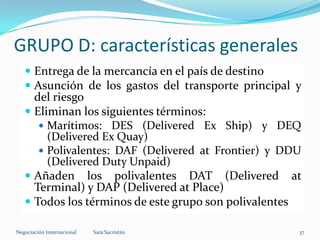GRUPO D: características generales
 Entrega de la mercancía en el país de destino
 Asunción de los gastos del transporte principal y
del riesgo
 Eliminan los siguientes términos:
 Marítimos: DES (Delivered Ex Ship) y DEQ
(Delivered Ex Quay)
 Polivalentes: DAF (Delivered at Frontier) y DDU
(Delivered Duty Unpaid)
 Añaden los polivalentes DAT (Delivered at
Terminal) y DAP (Delivered at Place)
 Todos los términos de este grupo son polivalentes
Sara SacristánNegociación Internacional 37
 