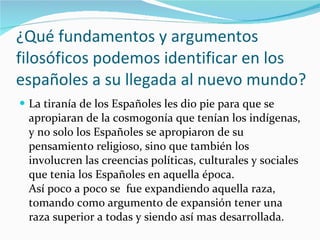 ¿Qué fundamentos y argumentos filosóficos podemos identificar en los españoles a su llegada al nuevo mundo? La tiranía de los Españoles les dio pie para que se apropiaran de la cosmogonía que tenían los indígenas, y no solo los Españoles se apropiaron de su pensamiento religioso, sino que también los involucren las creencias políticas, culturales y sociales que tenia los Españoles en aquella época. Así poco a poco se  fue expandiendo aquella raza, tomando como argumento de expansión tener una raza superior a todas y siendo así mas desarrollada. 
