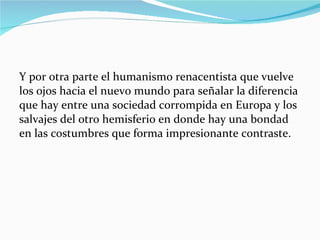 Y por otra parte el humanismo renacentista que vuelve los ojos hacia el nuevo mundo para señalar la diferencia que hay entre una sociedad corrompida en Europa y los salvajes del otro hemisferio en donde hay una bondad en las costumbres que forma impresionante contraste. 