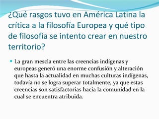 ¿Qué rasgos tuvo en América Latina la crítica a la filosofía Europea y qué tipo de filosofía se intento crear en nuestro territorio? La gran mescla entre las creencias indígenas y europeas generó una enorme confusión y alteración que hasta la actualidad en muchas culturas indígenas, todavía no se logra superar totalmente, ya que estas creencias son satisfactorias hacia la comunidad en la cual se encuentra atribuida. 