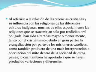 Al referirse a la relación de las creencias cristianas y su influencia con las religiones de las diferentes culturas indígenas, muchas de ellas especialmente las religiones que se transmitían solo por tradición oral obligada, han sido alteradas mayor o menor mente, tanto por el cristianismo debido en gran partea la evangelización por parte de los misioneros católicos, como también producto de una mala interpretación o adecuación del mito dentro de la sociedad de estos países; lo cual también ha aportado a que se hayan producido variaciones y diferencias. 