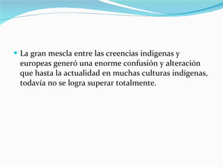 La gran mescla entre las creencias indigenas y europeas generó una enorme confusión y alteración que hasta la actualidad en muchas culturas indígenas, todavía no se logra superar totalmente. 
