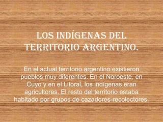 LOS INDÍGENAS DEL
   TERRITORIO ARGENTINO.

   En el actual territorio argentino existieron
  pueblos muy diferentes. En el Noroeste, en
    Cuyo y en el Litoral, los indígenas eran
   agricultores. El resto del territorio estaba
habitado por grupos de cazadores-recolectores.
 
