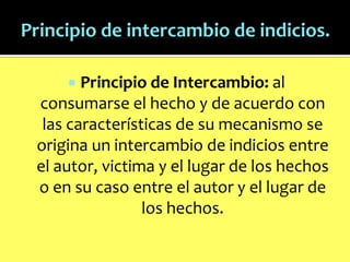 Principio de Intercambio: al
consumarse el hecho y de acuerdo con
las características de su mecanismo se
origina un intercambio de indicios entre
el autor, victima y el lugar de los hechos
o en su caso entre el autor y el lugar de
los hechos.


 