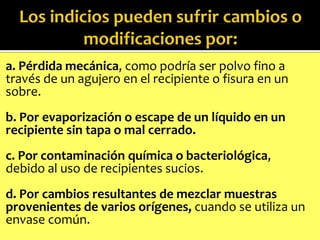 a. Pérdida mecánica, como podría ser polvo fino a
través de un agujero en el recipiente o fisura en un
sobre.
b. Por evaporización o escape de un líquido en un
recipiente sin tapa o mal cerrado.

c. Por contaminación química o bacteriológica,
debido al uso de recipientes sucios.
d. Por cambios resultantes de mezclar muestras
provenientes de varios orígenes, cuando se utiliza un
envase común.

 