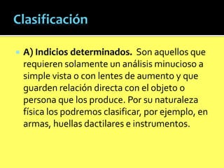 

A) Indicios determinados. Son aquellos que
requieren solamente un análisis minucioso a
simple vista o con lentes de aumento y que
guarden relación directa con el objeto o
persona que los produce. Por su naturaleza
física los podremos clasificar, por ejemplo, en
armas, huellas dactilares e instrumentos.

 