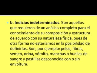 

b. Indicios indeterminados. Son aquellos
que requieren de un análisis completo para el
conocimiento de su composición y estructura
de acuerdo con su naturaleza física, pues de
otra forma no estaríamos en la posibilidad de
definirlos. Son, por ejemplo: pelos, fibras,
semen, orina, vómito, manchas o huellas de
sangre y pastillas desconocida con o sin
envoltura.

 