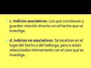 

c. Indicios asociativos. Los que corroboran y
guardan relación directa con el hecho que se
investiga.



d. Indicios no asociativos. Se localizan en el
lugar del hecho o del hallazgo, pero o están
relacionados íntimamente con el caso que se
investiga.

 