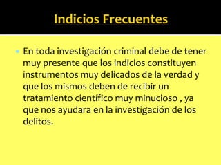 

En toda investigación criminal debe de tener
muy presente que los indicios constituyen
instrumentos muy delicados de la verdad y
que los mismos deben de recibir un
tratamiento científico muy minucioso , ya
que nos ayudara en la investigación de los
delitos.

 