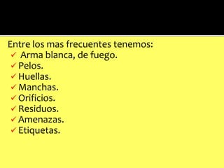 En
Entre los mas frecuentes tenemos:
 Arma blanca, de fuego.
 Pelos.
 Huellas.
 Manchas.
 Orificios.
 Residuos.
 Amenazas.
 Etiquetas.

 