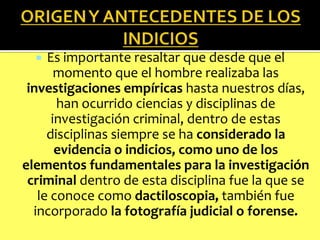 Es importante resaltar que desde que el
momento que el hombre realizaba las
investigaciones empíricas hasta nuestros días,
han ocurrido ciencias y disciplinas de
investigación criminal, dentro de estas
disciplinas siempre se ha considerado la
evidencia o indicios, como uno de los
elementos fundamentales para la investigación
criminal dentro de esta disciplina fue la que se
le conoce como dactiloscopia, también fue
incorporado la fotografía judicial o forense.


 