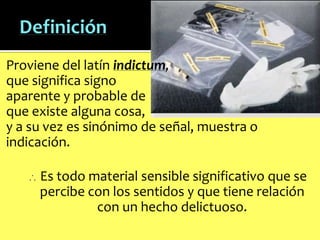 Proviene del latín indictum,
que significa signo
aparente y probable de
que existe alguna cosa,
y a su vez es sinónimo de señal, muestra o
indicación.
Es todo material sensible significativo que se
percibe con los sentidos y que tiene relación
con un hecho delictuoso.

 