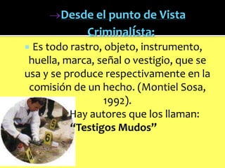Desde el punto de Vista
Criminalísta:
Es todo rastro, objeto, instrumento,
huella, marca, señal o vestigio, que se
usa y se produce respectivamente en la
comisión de un hecho. (Montiel Sosa,
1992).
Hay autores que los llaman:
“Testigos Mudos”


 