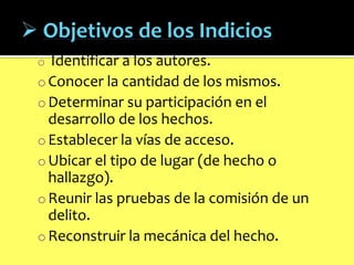 Identificar a los autores.
o Conocer la cantidad de los mismos.
o Determinar su participación en el
desarrollo de los hechos.
o Establecer la vías de acceso.
o Ubicar el tipo de lugar (de hecho o
hallazgo).
o Reunir las pruebas de la comisión de un
delito.
o Reconstruir la mecánica del hecho.
o

 