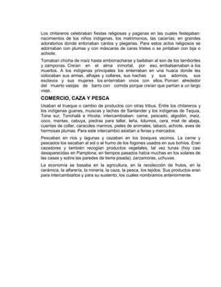 Los chitareros celebraban fiestas religiosas y paganas en las cuales festejaban:
nacimientos de los niños indígenas, los matrimonios, las cacerías; en grandes
adoratorios donde entonaban cantos y plegarias. Para estos actos religiosos se
adornaban con plumas y con máscaras de caras tristes o se pintaban con bija o
achiote.
Tomaban chicha de maíz hasta emborracharse y bailaban al son de los tamboriles
y zamponas. Creían en el alma inmortal, por eso, embalsamaban a los
muertos. A los indígenas principales los enterraban en una huaca donde les
colocaban sus armas, alhajas y collares, sus hachas y sus adornos, sus
esclavos y sus mujeres los enterraban vivos con ellos. Ponían alrededor
del muerto vasijas de barro con comida porque creían que partían a un largo
viaje.
COMERCIO, CAZA Y PESCA
Usaban el trueque o cambio de productos con otras tribus. Entre los chitareros y
los indígenas guanes, muiscas y laches de Santander y los indígenas de Tequia,
Tona sur, Tonchalá e Hícota; intercambiaban: carne, pescado, algodón, maíz,
coco, mantas, cabuya, piedras para tallar, leña, totumos, cera, miel de abeja,
cuentas de collar, caracoles marinos, pieles de animales, tabaco, achiote, aves de
hermosas plumas. Para este intercambio asistían a ferias y mercados.
Pescaban en ríos y lagunas y cazaban en los bosques vecinos. La carne y
pescados los secaban al sol o al humo de los fogones usados en sus bohíos. Eran
cazadores y también recogían productos vegetales, tal vez tunas (hoy casi
desaparecidas en Pamplona; en tiempos pasados había muchas en los solares de
las casas y sobre las paredes de tierra pisada), zarzamoras, uchuvas.
La economía se basaba en la agricultura, en la recolección de frutos, en la
cerámica, la alfarería, la minería, la caza, la pesca, los tejidos. Sus productos eran
para intercambiarlos y para su sustento, los cuales nombramos anteriormente.
 