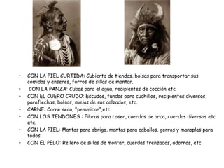 • CON LA PIEL CURTIDA: Cubierta de tiendas, bolsas para transportar sus
comidas y enseres, forros de sillas de montar.
• CON LA PANZA: Cubos para el agua, recipientes de cocción etc
• CON EL CUERO CRUDO: Escudos, fundas para cuchillos, recipientes diversos,
paraflechas, bolsas, suelas de sus calzados, etc.
• CARNE: Carne seca, "pemmican“,etc.
• CON LOS TENDONES : Fibras para coser, cuerdas de arco, cuerdas diversas etc
etc.
• CON LA PIEL: Mantas para abrigo, mantas para caballos, gorros y manoplas para
todos.
• CON EL PELO: Relleno de sillas de montar, cuerdas trenzadas, adornos, etc
 
