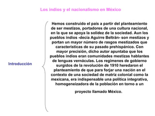 Los indios y el nacionalismo en México   Introducción  Hemos construido el país a partir del planteamiento de ser mestizos, portadores de una cultura nacional, en la que se apoya la solidez de la sociedad. Aun los pueblos indios -decía Aguirre Beltrán- son mestizos y portan un mayor número de rasgos mestizados que características de su pasado prehispánico.   Con mayor precisión, dicho autor apuntaba que los pueblos indios eran comunidades mestizas hablantes de lenguas vernáculas. Los regímenes de gobierno surgidos de la revolución de 1910 heredaron el planteamiento de que para forjar una nación en el contexto de una sociedad de matriz colonial como la mexicana, era indispensable una política integrativa, homogeneizadora de la población en torno a un proyecto llamado México.   