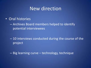 New directionOral historiesArchives Board members helped to identify potential interviewees10 interviews conducted during the course of the projectBig learning curve – technology, technique