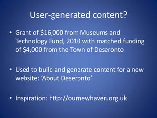 User-generated content?Grant of $16,000 from Museums and Technology Fund, 2010 with matched funding of $4,000 from the Town of DeserontoUsed to build and generate content for a new website: ‘About Deseronto’Inspiration: http://ournewhaven.org.uk