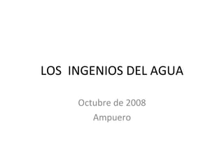 LOS  INGENIOS DEL AGUA Octubre de 2008 Ampuero 