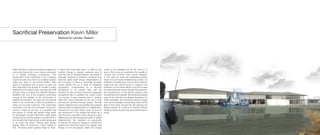 Sacrificial Preservation Kevin Miller
Method for Leeville: Realism
Water Like Stone, depicts Leeville as a tightly knit
community bound by a very unique connection
to a rapidly changing environment. This
environment is the marshland of the Louisiana
coast that was once home to a fishing industry
unlike any other in the United States. After
years of hurricanes and a recent oil spill, the
land supporting the people of Leeville is being
destroyed and washed away everyday and little
is being done to change this. Michael Pasquier
identifies that one of the problems preventing
change is the inability of the community to
address the situation. He says that the general
belief of the community is that the problems of
today can be fixed tomorrow. The unfortunate
downside is the fact that whenever “tomorrow”
comes it might be too late. Is it possible that
the people of Leeville are already living within
an apocalyptic society? McCarthy might agree
comparing the way the people of Leeville think to
the nomads that travel a post-nuclear landscape
in his book The Road, “People were always
getting ready for tomorrow. I didn’t believe in
that. Tomorrow wasn’t getting ready for them.
It didn’t even know they were.” In order for any
positive change to happen residents need to
lose this way of thinking because, according to
Pasquier, residents of southern Louisiana have
held this same belief forever. Observations on
the Concepts of Place in Post-Risk Societies
would identify this as a state of pragmatic
acceptance. Characterized by a reluctant
acceptance of the present state with the
intention of only surviving tomorrow, pragmatic
acceptance fails to address the current needs
of a society. It does however point to another
state that could potentially be the key to their
survival and achieved through design. Through
radical enlightenment one identifies the potential
risks as reality and takes action to mitigate them.
However is it too late? There could be proof in
the introduction of the bridge that serves as a
new hurricane evacuation route along the coast.
Referencing the aforementioned state of radical
enlightenment this presents an opportunity
to identify the need for change in Leeville and
address the risks that require this change. Like
Design for the Apocalypse states this change
needs to be marketed not as the “end of” a
way of life but as an opportunity for Leeville to
“re-start and re-think” their current situation.
In this case we would be addressing present
needs of a community threatened by erosion. As
residents of Leeville have come to terms with the
reality that they will be forced to retreat to the
protection of the levees efforts must be focused
on preserving their culture through the protection
and development of the fishing industry, both
recreational and industrial. By sacrificing existing
parts of the site that are already threatened by
water inundation and protecting others through
new hybrid strategies encroaching water will be
able to flow freely through the site allowing the
fishing industry to continue to operate without
threat of future sea level rise and potential storm
surge.
 
