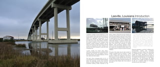 Louisiana’s coastline is losing wetlands at a rate
of 16.57 square miles a year, equal to the loss of a
football field of coast every hour. This landscape
reflects the aggregate consequences of the
anthropocene sooner and faster than perhaps
any other part of the United States. Therefore,
the present conditions of the Louisiana coast
represent several possible scenarios for the
future of the nation’s coast and provide a real-life
context for examining the tools, methods, and
practices that will be required to cope with those
consequences.
Located outside the levees along Bayou
LaFourche, Leeville serves as a connection point
between Port Fourchon, the largest oil port in
the United States, and Golden Meadow, the first
town within the levee system.
The town, once a stopping point on LA-1, is
now bypassed by the recently elevated highway
which will eventually connect Port Fourchon
directly to Golden Meadow, behind the levee,
completely isolating Leeville. Bounded to the
east by Bayou Lafourche the town remains an
important ice production post for the commercial
and recreational fishing industries. Once home
to orange groves and cotton fields the footprint
of the Leeville has given way to wetlands (see
USGS Map Plates), a quagmire between land
and water. Amenities such as the post office,
bank, and school have relocated to Golden
Meadow. Thirty permanent residents remain,
others commute from Golden Meadow to work,
and during the recreational fishing season the
population grows to several hundred temporary
residents.
The goal of the studio was for each student to
imagine a possible future for Leeville, to create
a video narrative about that scenario, and to
propose a method for designing in that future.
This process of world building was introduced
through Moira Crone’s The Not Yet, set in the
complex and fascinating dystopian landscape of
22nd century New Orleans. Ms. Crone writes of
the novel:
Leeville, Louisiana Introduction
“The United States has shrunken, become the
United Authority. States along the Gulf Coast
and the Pacific Rim has been cut away – too
many disasters, too hard to govern. The elite
Heirs, who run the Authority for themselves,
live hundreds of years on nearly foolproof life-
extension programs. Their upkeep absorbs all
the economy’s resources. The poor eek out a
narrow, illegal existence, working as slaves or
performers, or hang on in restricted tribes called
Enclaves.”
Resource distribution: economic, infrastructural,
environmental, cultural, was considered
throughout the studio. Rather than advocating
for a traditional notion of ‘saving’ or ‘preserving’
Leeville the studio explored the concept of
absence and questioned architecture’s methods
for Leeville from life-extension to un-building to
reconstruction. The documentary film Water
Like Stone, set in Leeville, provided a precedent
for film as a narrative media for conveying
architecture and urban designs.
 
