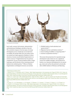 Losing Ground10
1. Wildlife deaths at both individual and
species levels.14
2. Migration barriers and habitat isolation.15
3. Overcrowding of wildlife on remaining lands.16
4. Declines in population density. 17
This means that projections for expanded energy
development in the study area are a significant
concern for wildlife managers, and should be for
hunters, too. Intensive development for oil, natural
gas, wind, and coal has the potential to drastically
alter wildlife habitats in Montana and Wyoming.
haul roads, conveyor belt systems, administrative
and maintenance buildings, and piles of top soil.
The cumulative impacts of various types of energy
development across a landscape can wreak havoc
on wildlife. Oil and gas fields and coal surface mines
can extend over large segments of habitats. In these
situations, human-caused habitat fragmentation is a
serious concern.12 Fragmentation has two primary
components: (1) loss of natural habitat within a larger
landscape, and (2) division of the remaining natural
habitats into isolated patches.13 Effects of habitat
fragmentation on biological resources can include:
Oregon Department of Fish and Wildlife
12 Ellenberger and Byrne 2015.
13 Wilcove, D. S., C. H. McLellan, and A. P. Dobson. 1986. Habitat fragmentation in the temperate zone. Pages 237-256 in: M. E. Soule, ed.
Conservation Biology. The Science of Scarcity and Diversity. Sinauer Associates. Sunderland, Massachusetts; Bureau of Land Management
(BLM). 2003. Powder River Basin Oil and Gas Final EIS/Proposed RMP Amendment. Buffalo District, WY.
14 Noss, R. F., and B. Csuti. 1994. Habitat fragmentation. Pages 237-264 in: Meffe, G. K., and C.R. Carroll, eds. Principles of Conservation
Biology. Sinauer Associates. Sunderland, Massachusetts; Bureau of Land Management (BLM). 2003. Powder River Basin Oil and Gas Final
EIS/Proposed RMP Amendment. Buffalo District, WY.
15 Id.
16 Lovejoy, T. E. , B. O. Bierregaard, Jr., A. B. Rylands, J. R. Malcolm, C. E. Quintela, L. H. Harper, K. S. Brown, Jr., A. H. Powell, G. V.
N. Powell, H. O. R. Schubart, and M. B. Hays, 1986. Habitat fragmentation in the temperate zone. Pages 257-285 in: M. E. Soule, ed.
Conservation Biology. The Science of Scarcity and Diversity. Sinauer Associates. Sunderland, Massachusetts; Bureau of Land Management
(BLM). 2003. Powder River Basin Oil and Gas Final EIS/Proposed RMP Amendment. Buffalo District, WY.
17 Id.
 