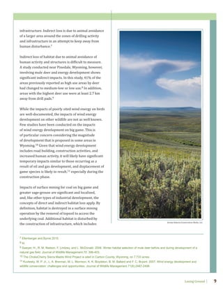Losing Ground 9
infrastructure. Indirect loss is due to animal avoidance
of a larger area around the zones of drilling activity
and infrastructure in an attempt to keep away from
human disturbance.7
Indirect loss of habitat due to animal avoidance of
human activity and structures is difficult to measure.
A study conducted near Pinedale, Wyoming, however,
involving mule deer and energy development shows
significant indirect impacts. In this study, 41% of the
areas previously reported as high use areas by deer
had changed to medium-low or low use.8 In addition,
areas with the highest deer use were at least 2.7 km
away from drill pads.9
While the impacts of poorly sited wind energy on birds
are well-documented, the impacts of wind energy
development on other wildlife are not as well known.
Few studies have been conducted on the impacts
of wind energy development on big game. This is
of particular concern considering the magnitude
of development that is proposed in some areas in
Wyoming.10 Given that wind energy development
includes road building, construction activities, and
increased human activity, it will likely have significant
temporary impacts similar to those occurring as a
result of oil and gas development, and displacement of
game species is likely to result,11 especially during the
construction phase.
Impacts of surface mining for coal on big game and
greater sage-grouse are significant and localized,
and, like other types of industrial development, the
concepts of direct and indirect habitat loss apply. By
definition, habitat is destroyed in a surface mining
operation by the removal of topsoil to access the
underlying coal. Additional habitat is disturbed by
the construction of infrastructure, which includes
7 Ellenberger and Byrne 2015.
8 Id.
9 Sawyer, H., R. M. Nielson, F. Lindzey, and L. McDonald. 2006. Winter habitat selection of mule deer before and during development of a
natural gas field. Journal of Wildlife Management 70: 396-403.
10 The ChokeCherry Sierra Madre Wind Project is sited in Carbon County, Wyoming, on 7,733 acres.
11 Kuvlesky, W. P. Jr., L. A. Brennan, M. L. Morrison, K. K. Boydston, B. M. Ballard and F. C. Bryant. 2007. Wind energy development and
wildlife conservation: challenges and opportunities. Journal of Wildlife Management 71(8):2487-2498.
Jeremy Roberts/Conservation Media, LLC.
 