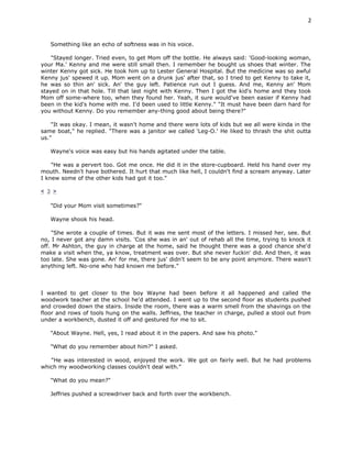 2


   Something like an echo of softness was in his voice.

    "Stayed longer. Tried even, to get Mom off the bottle. He always said: 'Good-looking woman,
your Ma.' Kenny and me were still small then. I remember he bought us shoes that winter. The
winter Kenny got sick. He took him up to Lester General Hospital. But the medicine was so awful
Kenny jus' spewed it up. Mom went on a drunk jus' after that, so I tried to get Kenny to take it,
he was so thin an' sick. An' the guy left. Patience run out I guess. And me, Kenny an' Mom
stayed on in that hole. Till that last night with Kenny. Then I got the kid's home and they took
Mom off some-where too, when they found her. Yeah, it sure would've been easier if Kenny had
been in the kid's home with me. I'd been used to little Kenny." "It must have been darn hard for
you without Kenny. Do you remember any-thing good about being there?"

    "It was okay. I mean, it wasn't home and there were lots of kids but we all were kinda in the
same boat," he replied. "There was a janitor we called 'Leg-O.' He liked to thrash the shit outta
us."

   Wayne's voice was easy but his hands agitated under the table.

    "He was a pervert too. Got me once. He did it in the store-cupboard. Held his hand over my
mouth. Needn't have bothered. It hurt that much like hell, I couldn't find a scream anyway. Later
I knew some of the other kids had got it too."

< 3 >

   "Did your Mom visit sometimes?"

   Wayne shook his head.

    "She wrote a couple of times. But it was me sent most of the letters. I missed her, see. But
no, I never got any damn visits. 'Cos she was in an' out of rehab all the time, trying to knock it
off. Mr Ashton, the guy in charge at the home, said he thought there was a good chance she'd
make a visit when the, ya know, treatment was over. But she never fuckin' did. And then, it was
too late. She was gone. An' for me, there jus' didn't seem to be any point anymore. There wasn't
anything left. No-one who had known me before."



I wanted to get closer to the boy Wayne had been before it all happened and called the
woodwork teacher at the school he'd attended. I went up to the second floor as students pushed
and crowded down the stairs. Inside the room, there was a warm smell from the shavings on the
floor and rows of tools hung on the walls. Jeffries, the teacher in charge, pulled a stool out from
under a workbench, dusted it off and gestured for me to sit.

   "About Wayne. Hell, yes, I read about it in the papers. And saw his photo."

   "What do you remember about him?" I asked.

   "He was interested in wood, enjoyed the work. We got on fairly well. But he had problems
which my woodworking classes couldn't deal with."

   "What do you mean?"

   Jeffries pushed a screwdriver back and forth over the workbench.
 