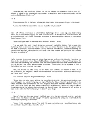 3


   "Just like that," he clicked his fingers, "he lost the interest I'd worked so hard to build up. I
decided to speak to him because during the years he was here, we'd de-veloped respect for one
another. But I couldn't help him."

< 4 >

   The screwdriver fell to the floor. Jeffries just stood there, looking down, fingers in his beard.

   "Losing his mother a second time was too much for him, I guess."



After I left Jeffries, I went over to Lincoln State Orphanage. It was a very big, very drab building
with a row of lame trees hugging the walk up to the door. Mr Ash-ton was near retirement, his
face creased under thick, white eyebrows. He offered to tell me anything I wanted to know about
Wayne's years there.

   "How did Wayne react to the news of his mother's death?" I asked.

    "He just said: 'Oh, well, I hardly knew her anymore," replied Mr Ashton. "But he was more
shaken up than he showed. She never visited him, you know. Not once in the five years before
she died. Surprisingly, alcoholic mothers usually make an effort to visit, despite everything. We
corresponded with her, it's regulations, you know. She knew how he was getting on but it's never
the same as visiting is."



Traffic throttled on the overpass and below, heat surged up from the sidewalk. I went up the
steps to the apartments where Wayne had lived as a kid. I wondered why everything looked the
same and yet something was different. Mrs del Pietro opened her door and asked me to come
into the kitchen. She said it was the trees. The trees I remembered on the sidewalk in front of
the building had been removed years ago.

    "Yes, yes, Wayne and little Kenny and the Mama lived upstairs. She had lot of men - in and
out, in and out. Ah, Madonna. Wayne sometimes came for food to me. When they were hungry
and Mama wasn't home."

   "Did your kids play with Wayne and Kenny?" I asked.

    "Those boys not play much. Wayne, he look after his brother. She went out drinking. And
when it happen, she was drinking day and night. That's why Wayne he didn't go to school. So the
school inspector went there to find out why. He get a shock that inspector when he realise, you
know, about little Kenny. He send Wayne down to me. He was hungry and first I make breakfast.
He eat everything. He tells me Kenny is sick. He doesn't know, yet, because he left a piece of
toast on the table. For Kenny he said, if he doesn't spew it up."

< 5 >

    Wayne's hair had been cut since I had last seen him. His face seemed smal-ler, taut skin
pulled across his cheekbones. I'd brought him some cigarettes and candy and he smiled at me,
his sad eyes lightening for a moment.

   "Yeah, I'll tell you about Kenny," he said. "He was my brother and I should've looked after
him and hell, I should've done more for him."
 