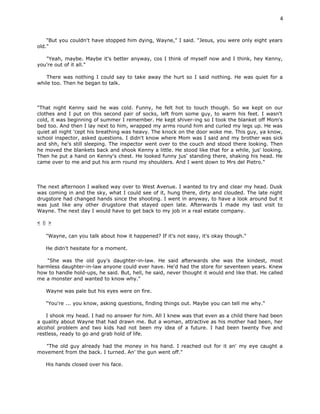 4


    "But you couldn't have stopped him dying, Wayne," I said. "Jesus, you were only eight years
old."

   "Yeah, maybe. Maybe it's better anyway, cos I think of myself now and I think, hey Kenny,
you're out of it all."

    There was nothing I could say to take away the hurt so I said nothing. He was quiet for a
while too. Then he began to talk.



"That night Kenny said he was cold. Funny, he felt hot to touch though. So we kept on our
clothes and I put on this second pair of socks, left from some guy, to warm his feet. I wasn't
cold, it was beginning of summer I remember. He kept shiver-ing so I took the blanket off Mom's
bed too. And then I lay next to him, wrapped my arms round him and curled my legs up. He was
quiet all night 'cept his breathing was heavy. The knock on the door woke me. This guy, ya know,
school inspector, asked questions. I didn't know where Mom was I said and my brother was sick
and shh, he's still sleeping. The inspector went over to the couch and stood there looking. Then
he moved the blankets back and shook Kenny a little. He stood like that for a while, jus' looking.
Then he put a hand on Kenny's chest. He looked funny jus' standing there, shaking his head. He
came over to me and put his arm round my shoulders. And I went down to Mrs del Pietro."



The next afternoon I walked way over to West Avenue. I wanted to try and clear my head. Dusk
was coming in and the sky, what I could see of it, hung there, dirty and clouded. The late night
drugstore had changed hands since the shooting. I went in anyway, to have a look around but it
was just like any other drugstore that stayed open late. Afterwards I made my last visit to
Wayne. The next day I would have to get back to my job in a real estate company.

< 6 >

   "Wayne, can you talk about how it happened? If it's not easy, it's okay though."

   He didn't hesitate for a moment.

   "She was the old guy's daughter-in-law. He said afterwards she was the kindest, most
harmless daughter-in-law anyone could ever have. He'd had the store for seventeen years. Knew
how to handle hold-ups, he said. But, hell, he said, never thought it would end like that. He called
me a monster and wanted to know why."

   Wayne was pale but his eyes were on fire.

   "You're ... you know, asking questions, finding things out. Maybe you can tell me why."

    I shook my head. I had no answer for him. All I knew was that even as a child there had been
a quality about Wayne that had drawn me. But a woman, attractive as his mother had been, her
alcohol problem and two kids had not been my idea of a future. I had been twenty five and
restless, ready to go and grab hold of life.

   "The old guy already had the money in his hand. I reached out for it an' my eye caught a
movement from the back. I turned. An' the gun went off."

   His hands closed over his face.
 