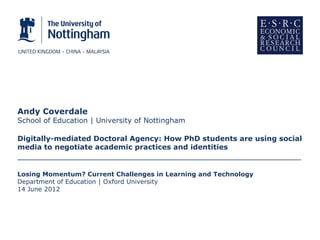 Andy Coverdale
School of Education | University of Nottingham

Digitally-mediated Doctoral Agency: How PhD students are using social
media to negotiate academic practices and identities
________________________________________________________

Losing Momentum? Current Challenges in Learning and Technology
Department of Education | Oxford University
14 June 2012
 