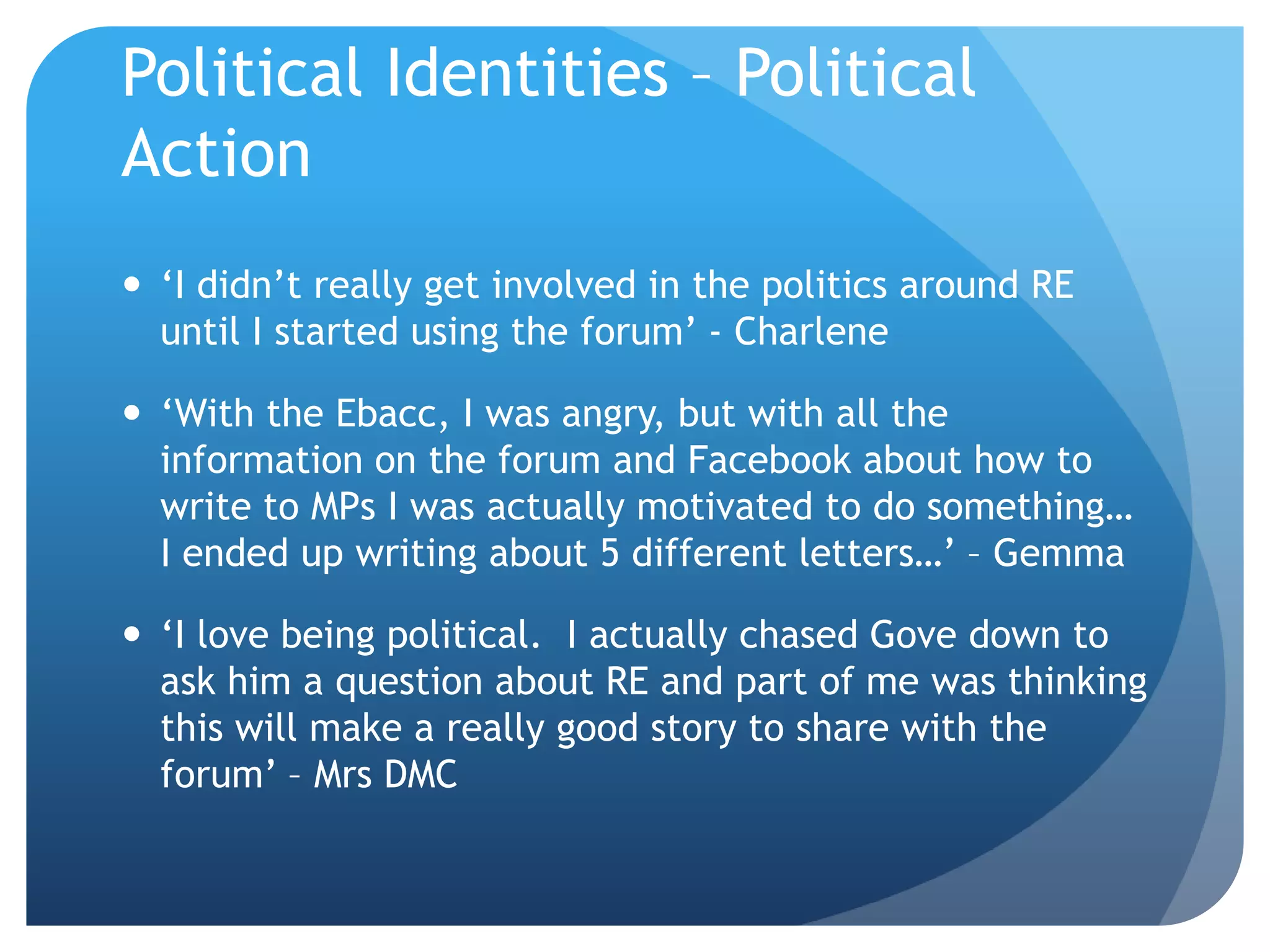 Political Identities – Political
Action
 ‘I didn’t really get involved in the politics around RE
until I started using the forum’ - Charlene
 ‘With the Ebacc, I was angry, but with all the
information on the forum and Facebook about how to
write to MPs I was actually motivated to do something…
I ended up writing about 5 different letters…’ – Gemma
 ‘I love being political. I actually chased Gove down to
ask him a question about RE and part of me was thinking
this will make a really good story to share with the
forum’ – Mrs DMC
 