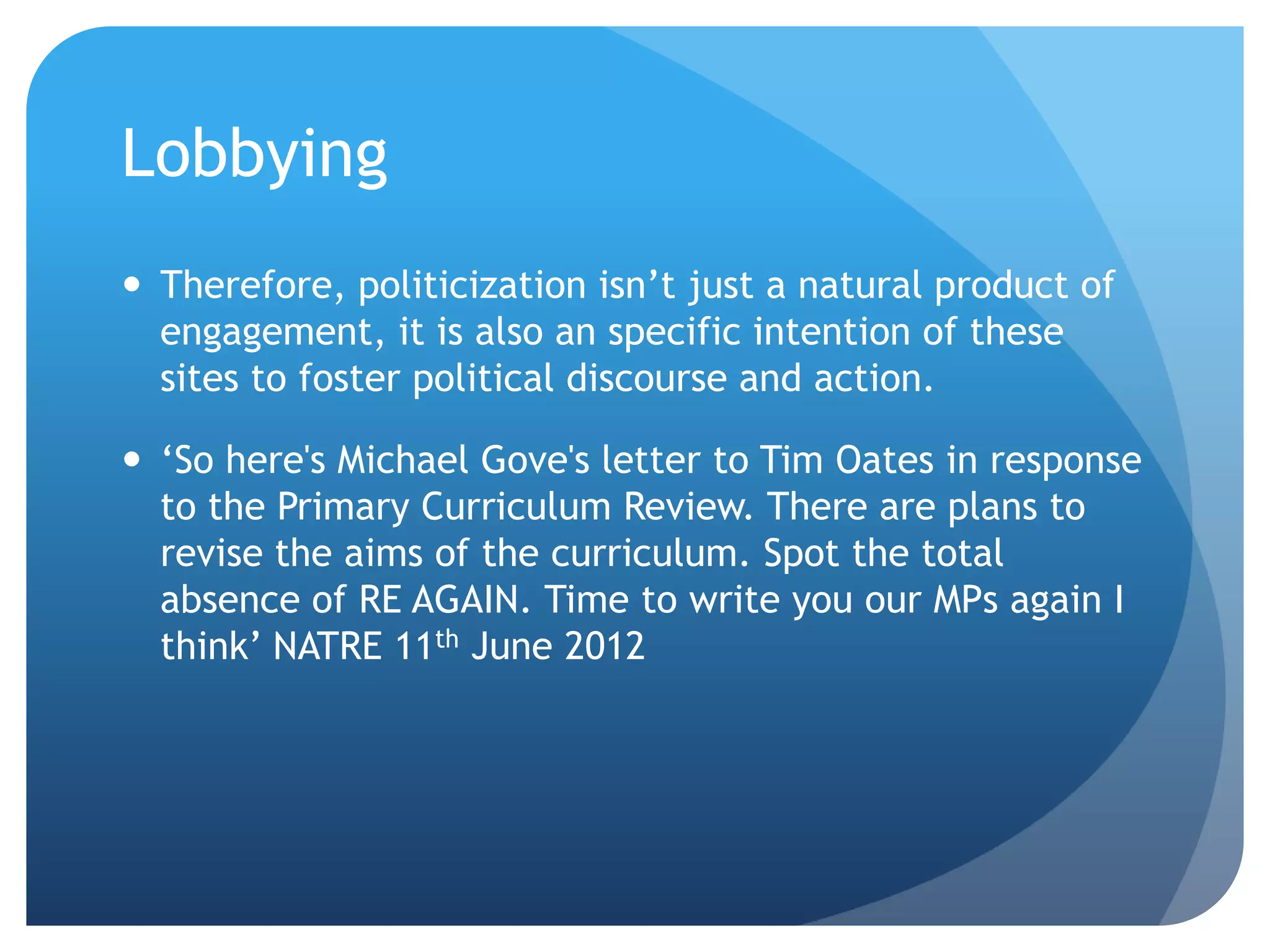 Lobbying
 Therefore, politicization isn’t just a natural product of
engagement, it is also an specific intention of these
sites to foster political discourse and action.
 ‘So here's Michael Gove's letter to Tim Oates in response
to the Primary Curriculum Review. There are plans to
revise the aims of the curriculum. Spot the total
absence of RE AGAIN. Time to write you our MPs again I
think’ NATRE 11th June 2012
 