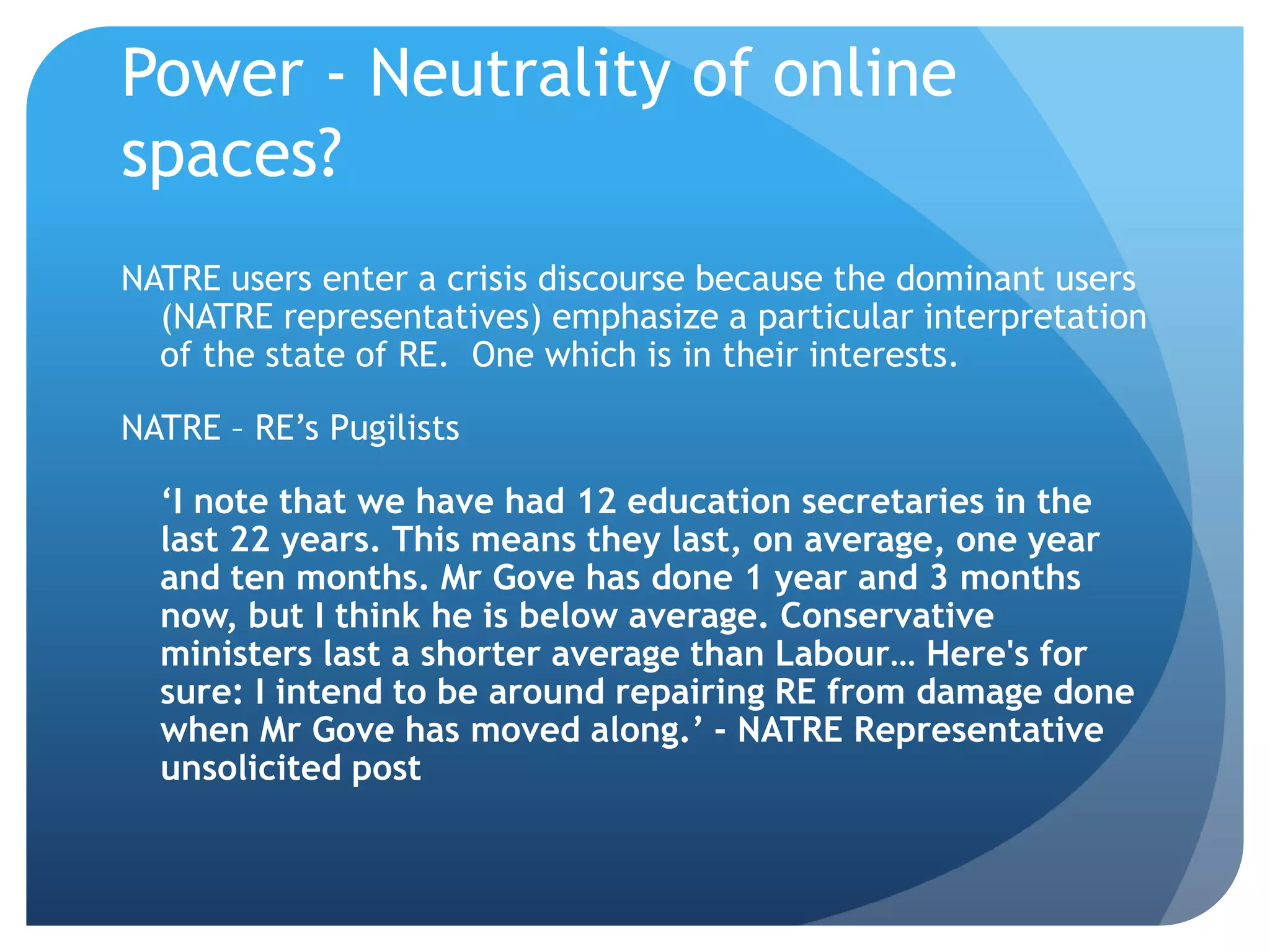 Power - Neutrality of online
spaces?
NATRE users enter a crisis discourse because the dominant users
(NATRE representatives) emphasize a particular interpretation
of the state of RE. One which is in their interests.
NATRE – RE’s Pugilists
‘I note that we have had 12 education secretaries in the
last 22 years. This means they last, on average, one year
and ten months. Mr Gove has done 1 year and 3 months
now, but I think he is below average. Conservative
ministers last a shorter average than Labour… Here's for
sure: I intend to be around repairing RE from damage done
when Mr Gove has moved along.’ - NATRE Representative
unsolicited post
 