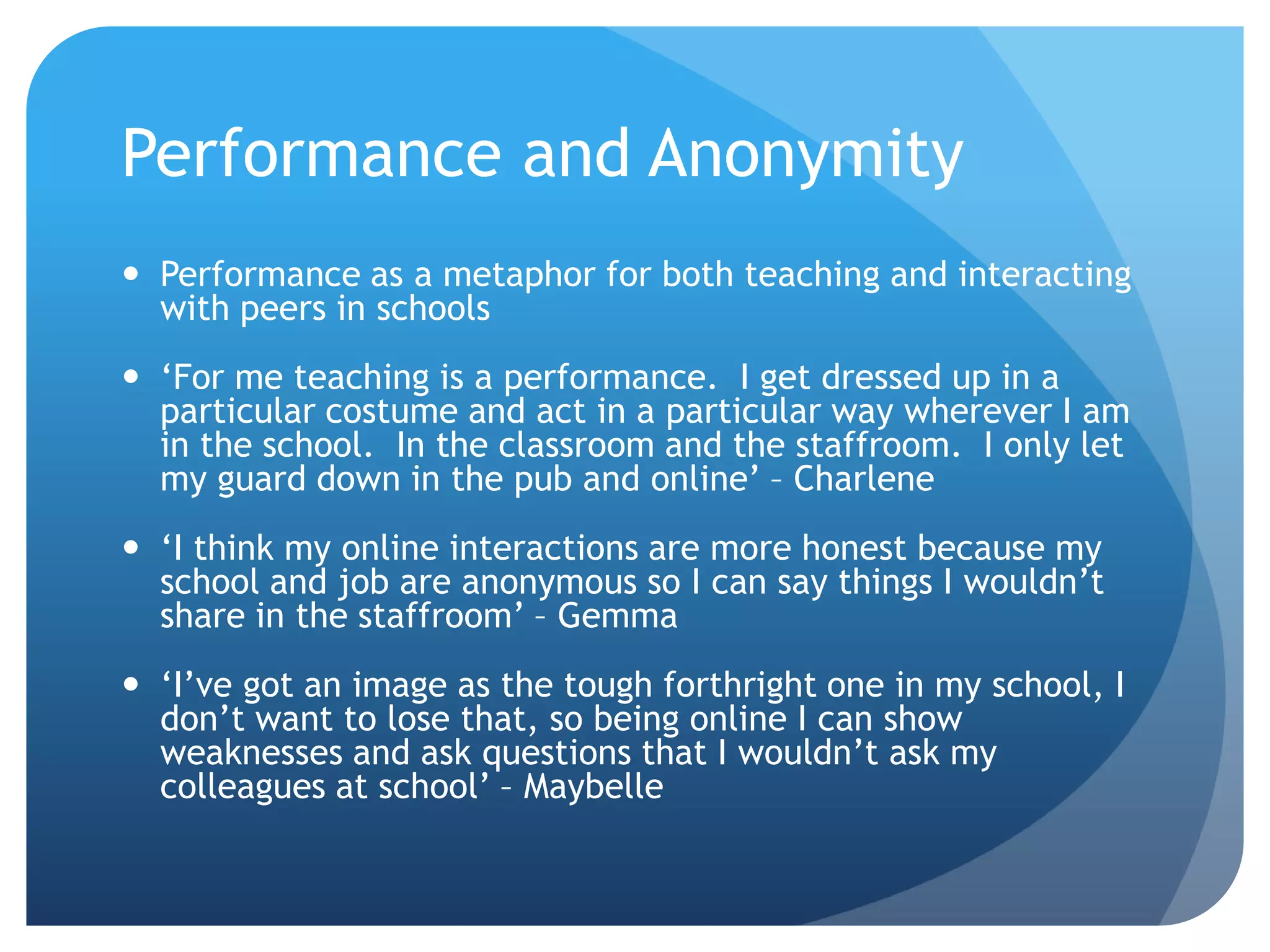 Performance and Anonymity
 Performance as a metaphor for both teaching and interacting
with peers in schools
 ‘For me teaching is a performance. I get dressed up in a
particular costume and act in a particular way wherever I am
in the school. In the classroom and the staffroom. I only let
my guard down in the pub and online’ – Charlene
 ‘I think my online interactions are more honest because my
school and job are anonymous so I can say things I wouldn’t
share in the staffroom’ – Gemma
 ‘I’ve got an image as the tough forthright one in my school, I
don’t want to lose that, so being online I can show
weaknesses and ask questions that I wouldn’t ask my
colleagues at school’ – Maybelle
 