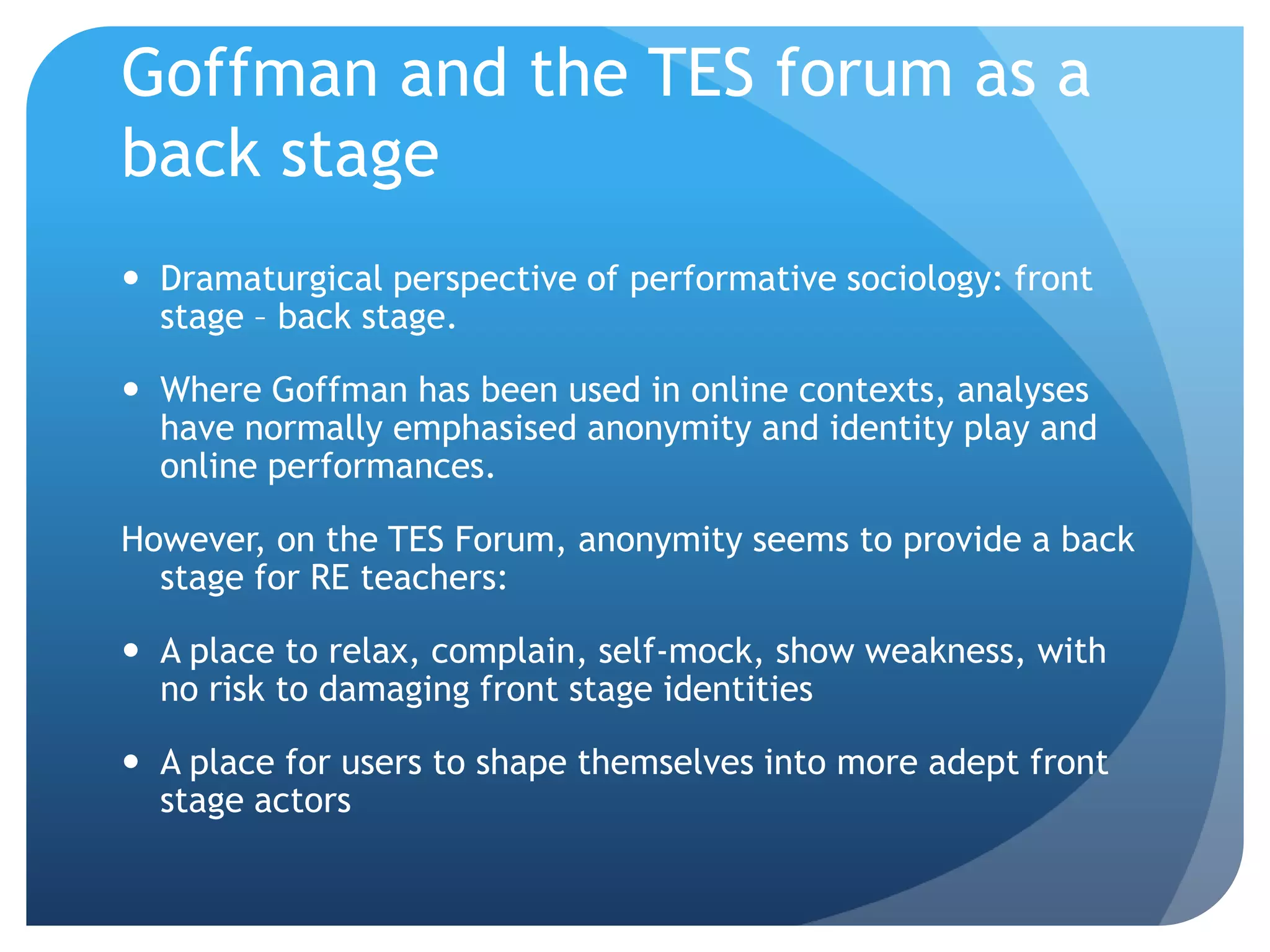 Goffman and the TES forum as a
back stage
 Dramaturgical perspective of performative sociology: front
stage – back stage.
 Where Goffman has been used in online contexts, analyses
have normally emphasised anonymity and identity play and
online performances.
However, on the TES Forum, anonymity seems to provide a back
stage for RE teachers:
 A place to relax, complain, self-mock, show weakness, with
no risk to damaging front stage identities
 A place for users to shape themselves into more adept front
stage actors
 