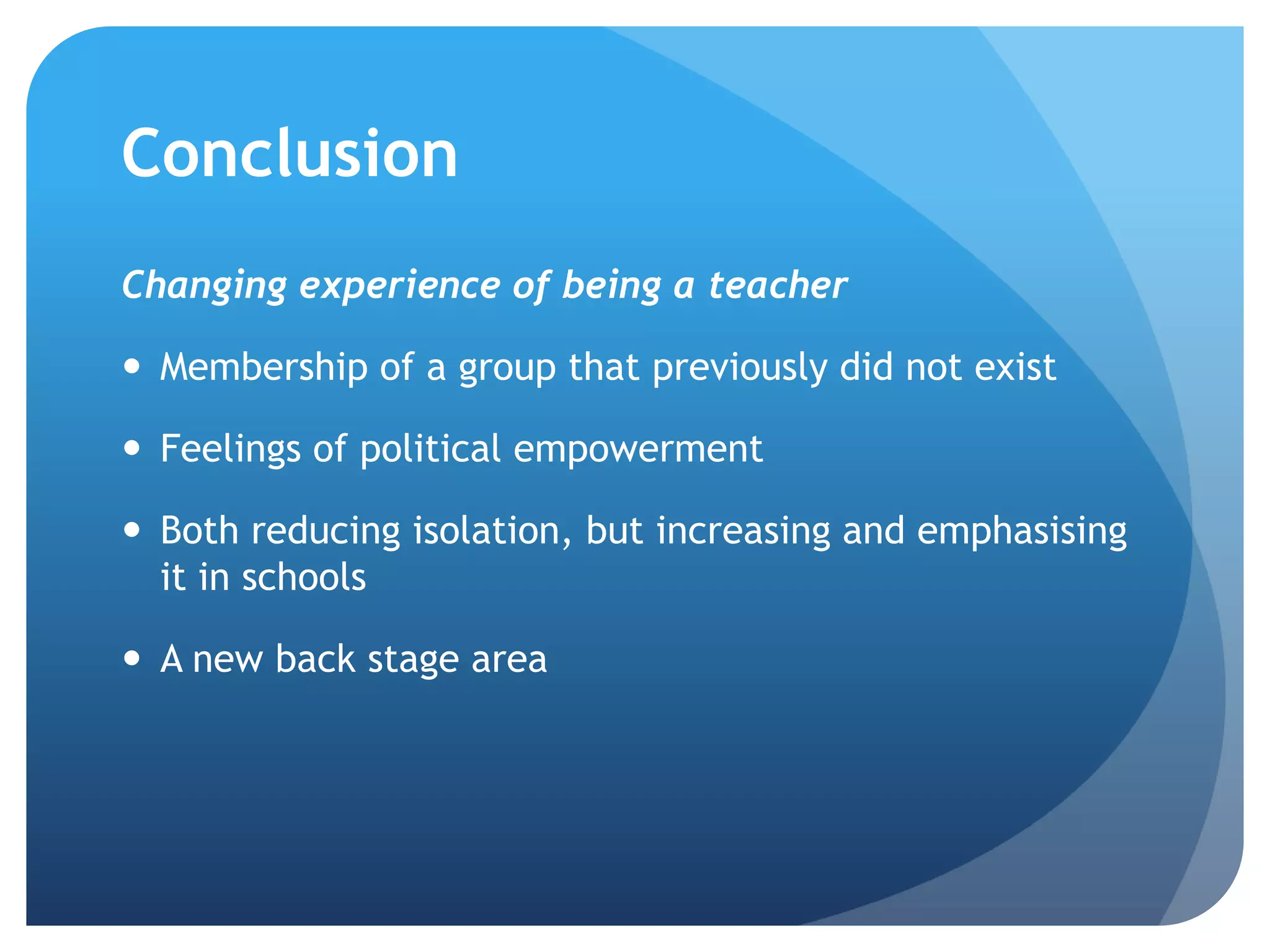 Conclusion
Changing experience of being a teacher
 Membership of a group that previously did not exist
 Feelings of political empowerment
 Both reducing isolation, but increasing and emphasising
it in schools
 A new back stage area
 