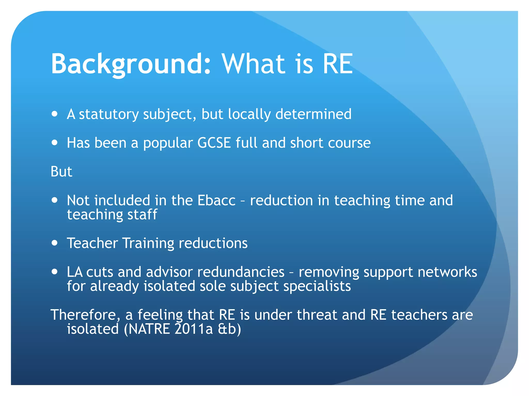 Background: What is RE
 A statutory subject, but locally determined
 Has been a popular GCSE full and short course
But
 Not included in the Ebacc – reduction in teaching time and
teaching staff
 Teacher Training reductions
 LA cuts and advisor redundancies – removing support networks
for already isolated sole subject specialists
Therefore, a feeling that RE is under threat and RE teachers are
isolated (NATRE 2011a &b)
 