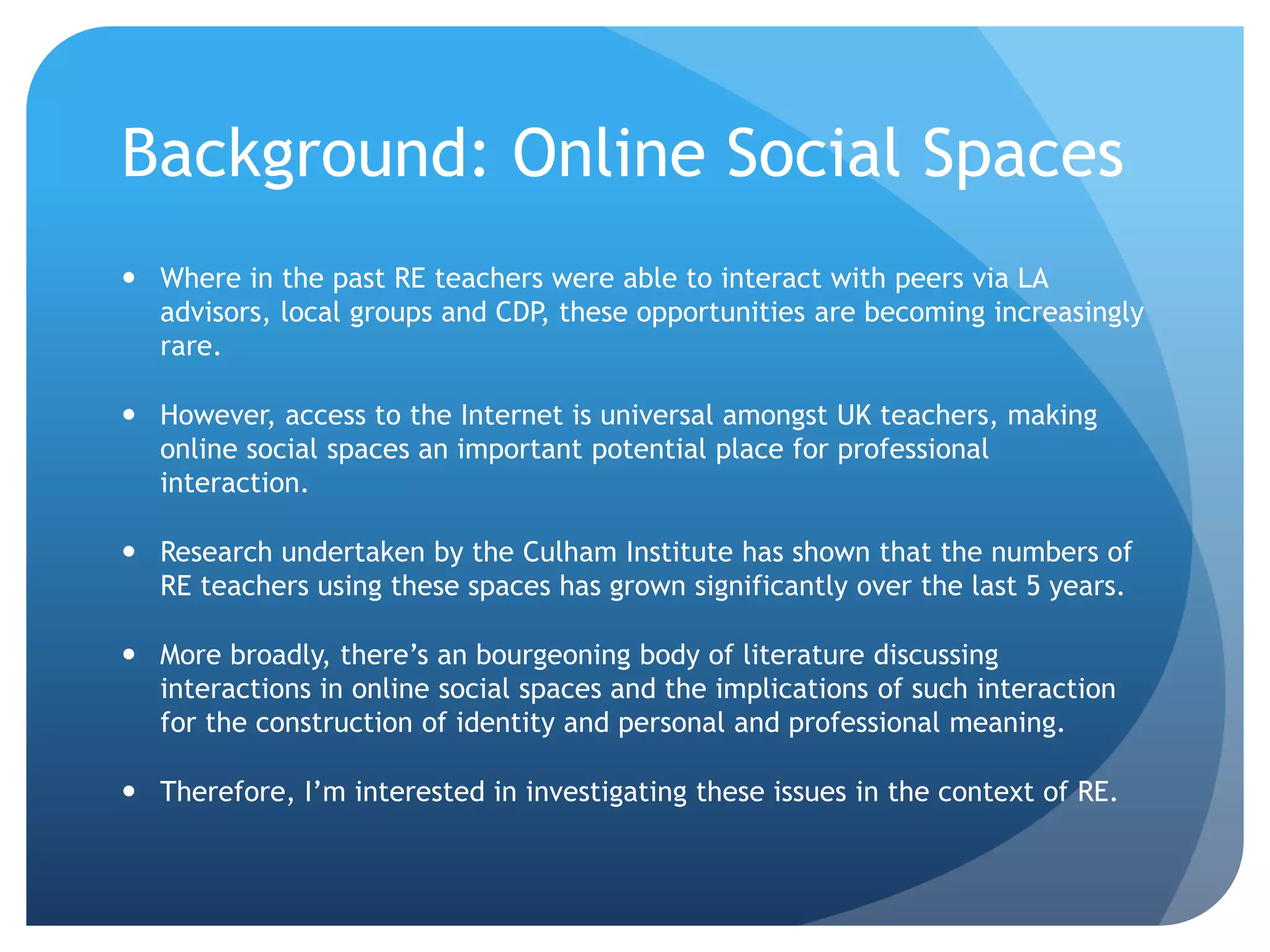 Background: Online Social Spaces
 Where in the past RE teachers were able to interact with peers via LA
advisors, local groups and CDP, these opportunities are becoming increasingly
rare.
 However, access to the Internet is universal amongst UK teachers, making
online social spaces an important potential place for professional
interaction.
 Research undertaken by the Culham Institute has shown that the numbers of
RE teachers using these spaces has grown significantly over the last 5 years.
 More broadly, there’s an bourgeoning body of literature discussing
interactions in online social spaces and the implications of such interaction
for the construction of identity and personal and professional meaning.
 Therefore, I’m interested in investigating these issues in the context of RE.
 