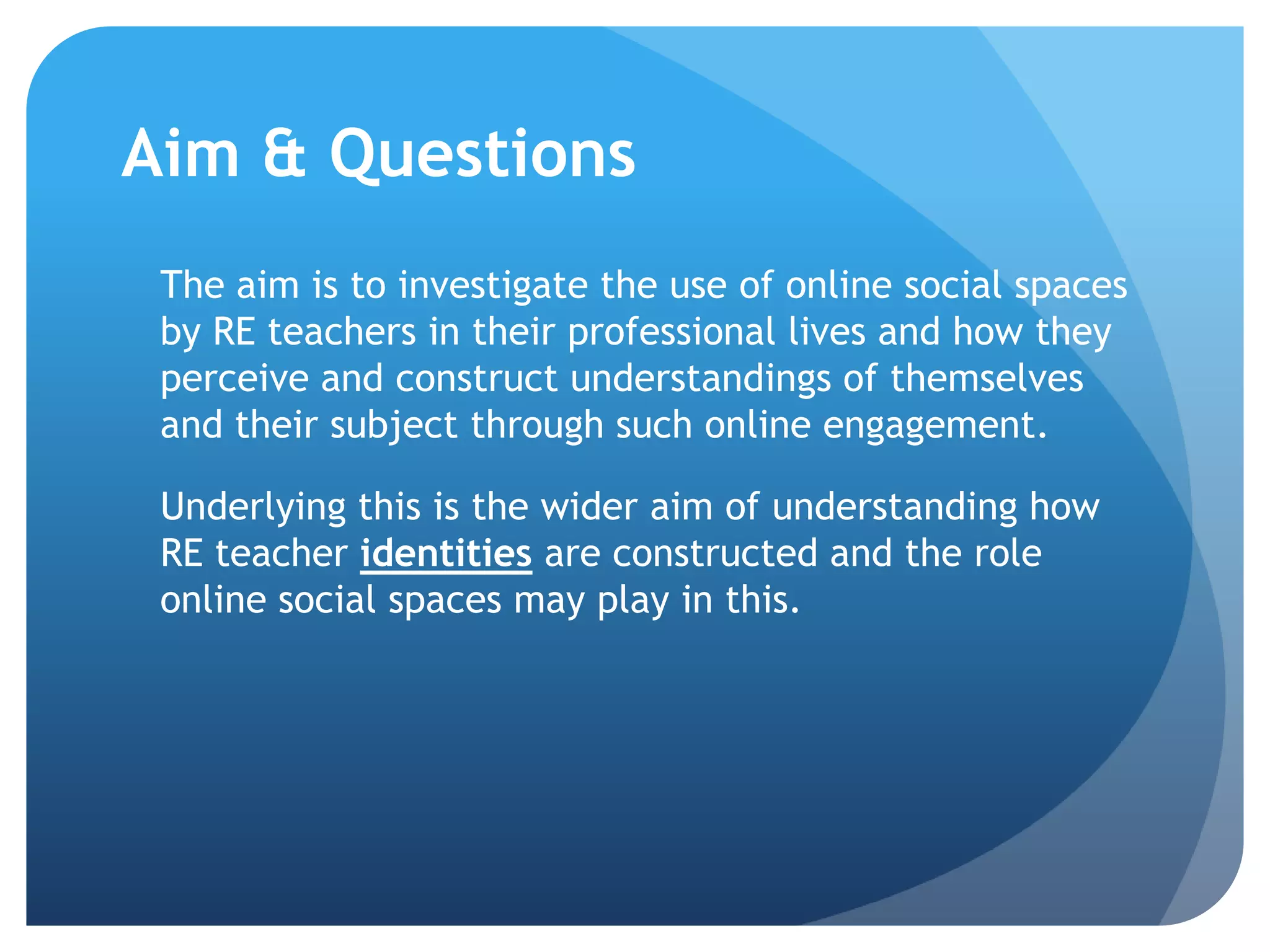 Aim & Questions
The aim is to investigate the use of online social spaces
by RE teachers in their professional lives and how they
perceive and construct understandings of themselves
and their subject through such online engagement.
Underlying this is the wider aim of understanding how
RE teacher identities are constructed and the role
online social spaces may play in this.
 
