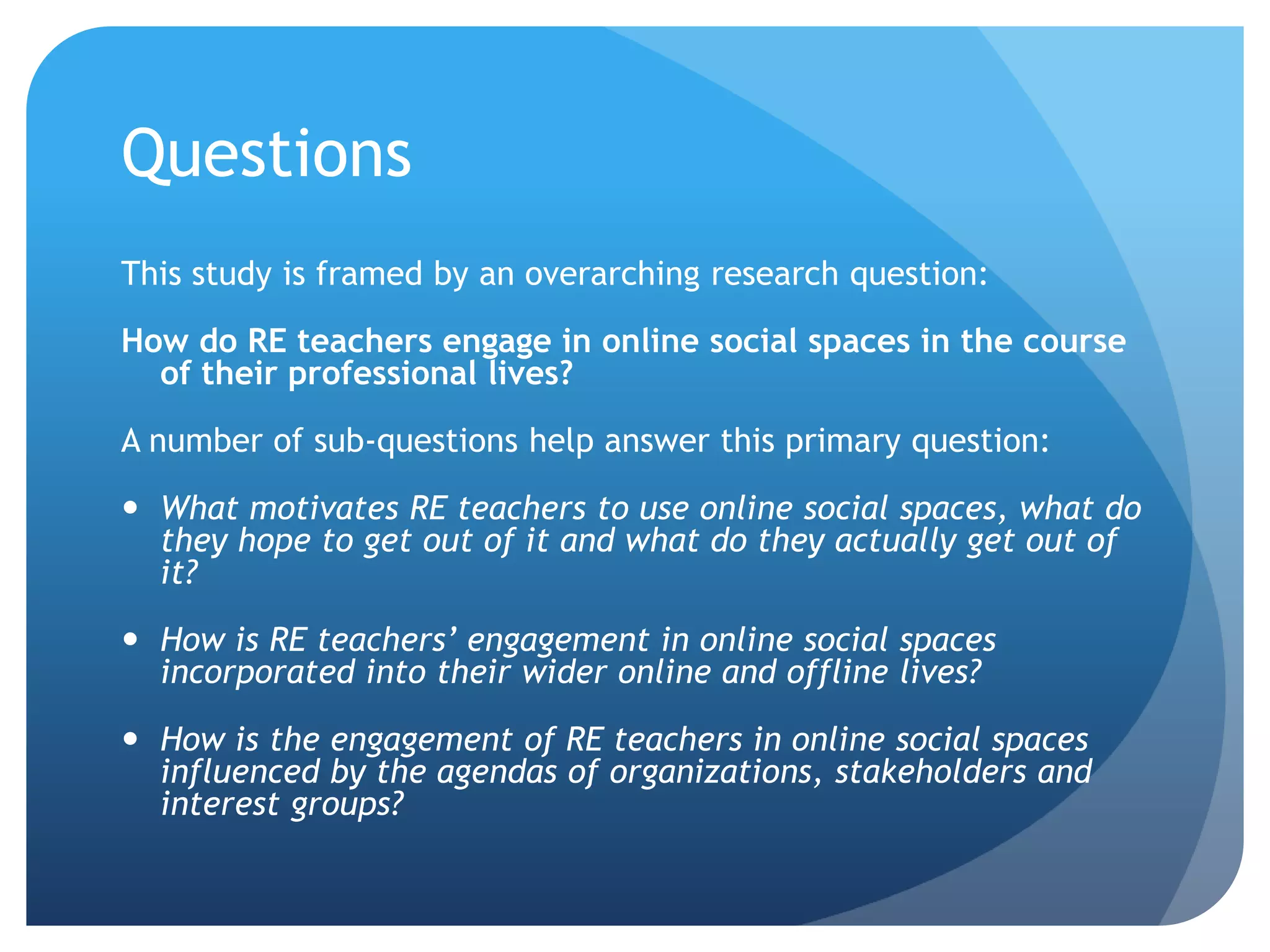 Questions
This study is framed by an overarching research question:
How do RE teachers engage in online social spaces in the course
of their professional lives?
A number of sub-questions help answer this primary question:
 What motivates RE teachers to use online social spaces, what do
they hope to get out of it and what do they actually get out of
it?
 How is RE teachers’ engagement in online social spaces
incorporated into their wider online and offline lives?
 How is the engagement of RE teachers in online social spaces
influenced by the agendas of organizations, stakeholders and
interest groups?
 