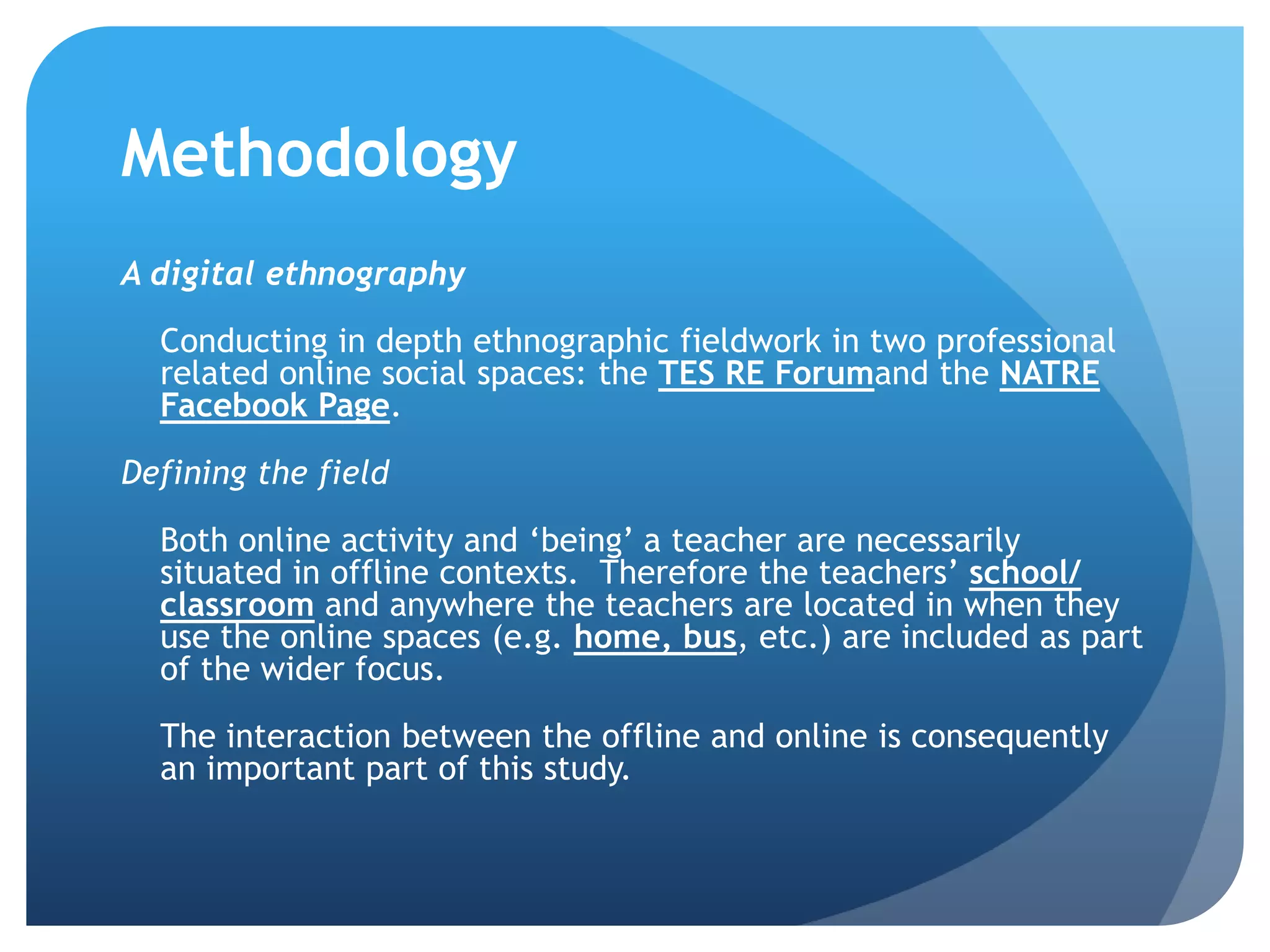 Methodology
A digital ethnography
Conducting in depth ethnographic fieldwork in two professional
related online social spaces: the TES RE Forumand the NATRE
Facebook Page.
Defining the field
Both online activity and ‘being’ a teacher are necessarily
situated in offline contexts. Therefore the teachers’ school/
classroom and anywhere the teachers are located in when they
use the online spaces (e.g. home, bus, etc.) are included as part
of the wider focus.
The interaction between the offline and online is consequently
an important part of this study.
 