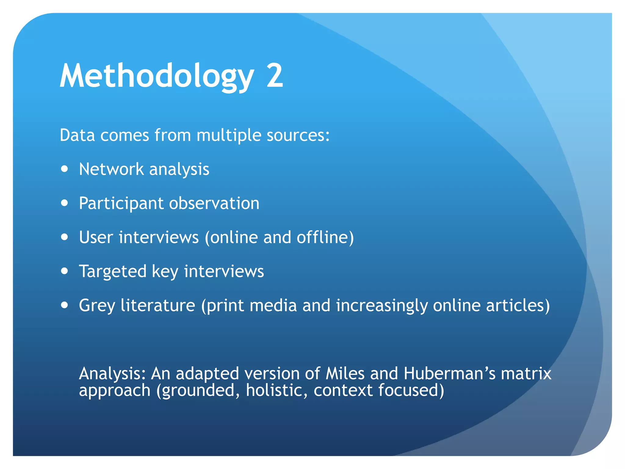 Methodology 2
Data comes from multiple sources:
 Network analysis
 Participant observation
 User interviews (online and offline)
 Targeted key interviews
 Grey literature (print media and increasingly online articles)
Analysis: An adapted version of Miles and Huberman’s matrix
approach (grounded, holistic, context focused)
 