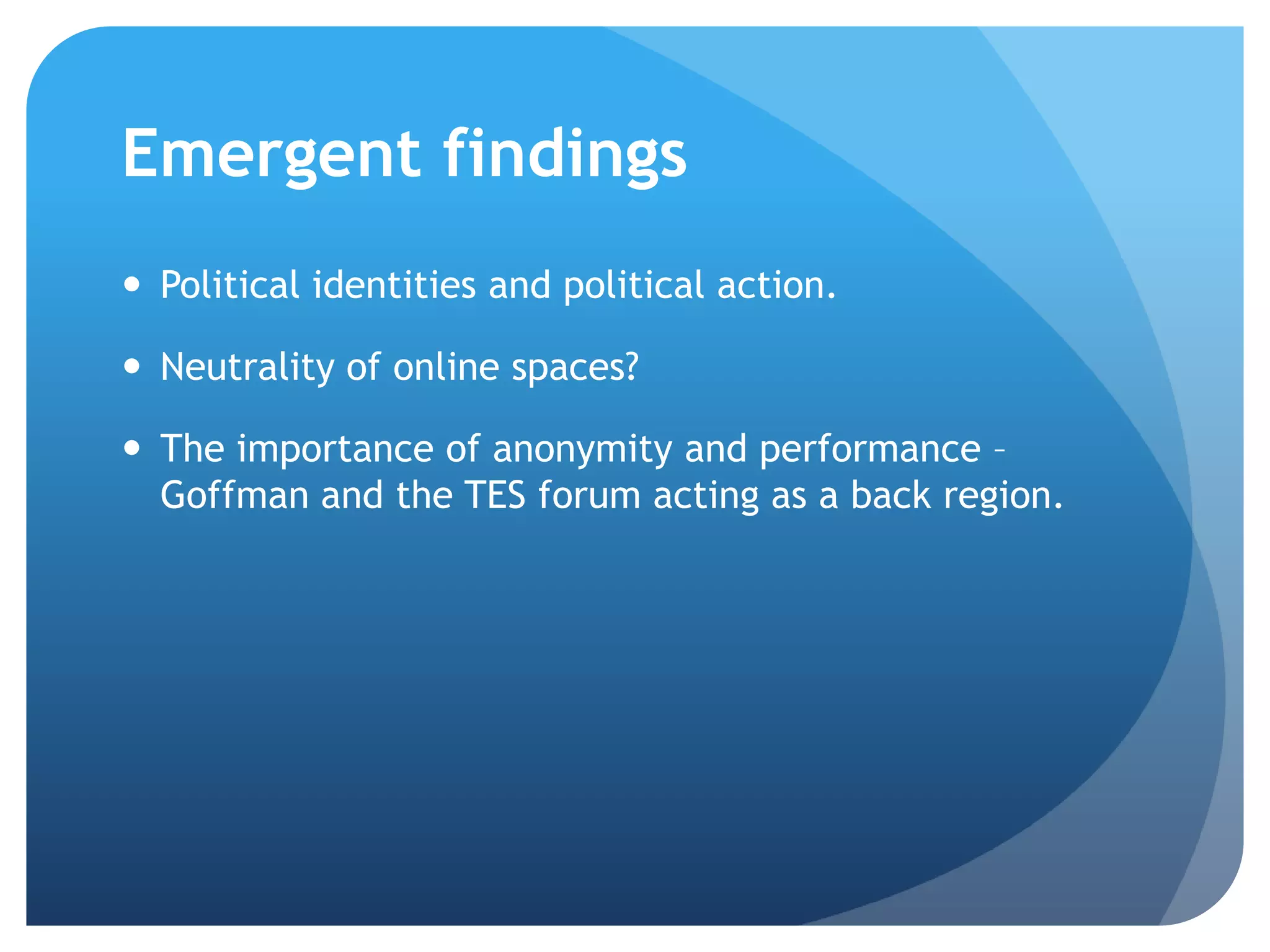 Emergent findings
 Political identities and political action.
 Neutrality of online spaces?
 The importance of anonymity and performance –
Goffman and the TES forum acting as a back region.
 