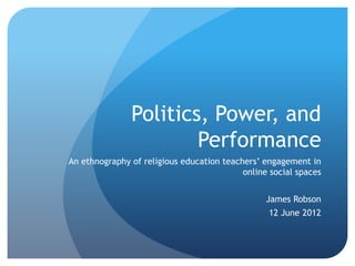 Politics, Power, and
Performance
An ethnography of religious education teachers’ engagement in
online social spaces
James Robson
12 June 2012
 