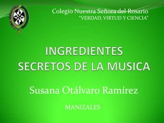 Colegio Nuestra Señora del Rosario “VERDAD, VIRTUD Y CIENCIA” INGREDIENTES SECRETOS DE LA MUSICA Susana Otálvaro Ramírez MANIZALES 